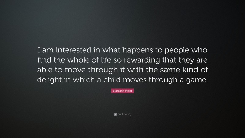 Margaret Mead Quote: “I am interested in what happens to people who find the whole of life so rewarding that they are able to move through it with the same kind of delight in which a child moves through a game.”