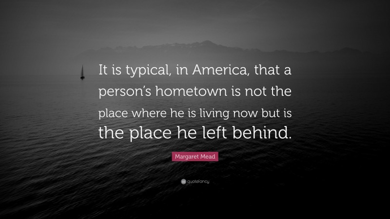 Margaret Mead Quote: “It is typical, in America, that a person’s hometown is not the place where he is living now but is the place he left behind.”