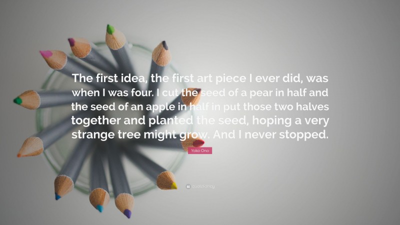 Yoko Ono Quote: “The first idea, the first art piece I ever did, was when I was four. I cut the seed of a pear in half and the seed of an apple in half in put those two halves together and planted the seed, hoping a very strange tree might grow. And I never stopped.”