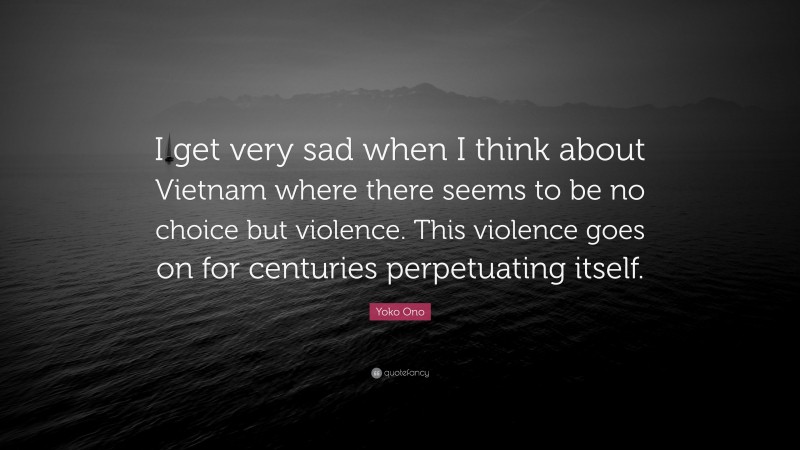 Yoko Ono Quote: “I get very sad when I think about Vietnam where there seems to be no choice but violence. This violence goes on for centuries perpetuating itself.”