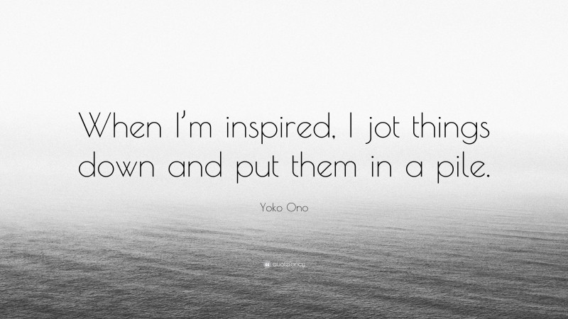 Yoko Ono Quote: “When I’m inspired, I jot things down and put them in a pile.”