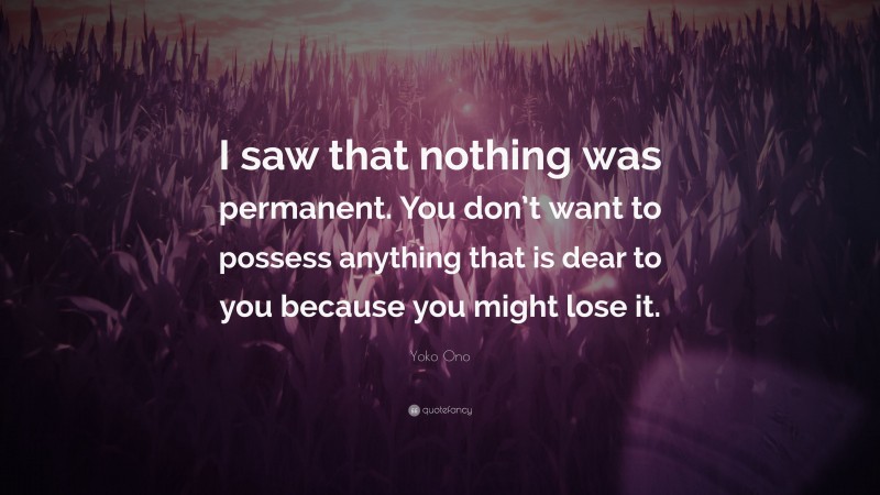 Yoko Ono Quote: “I saw that nothing was permanent. You don’t want to possess anything that is dear to you because you might lose it.”