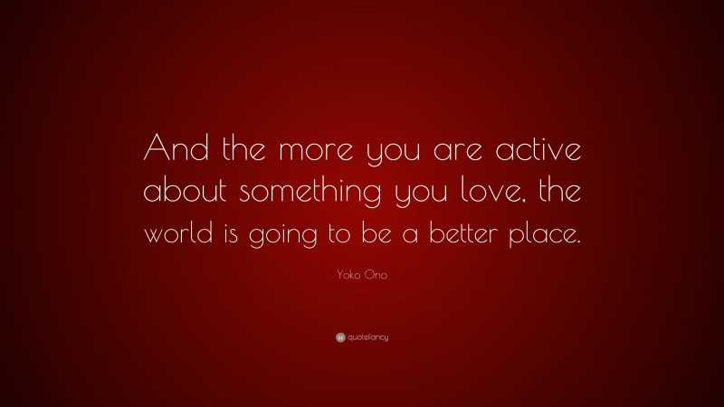 Yoko Ono Quote: “And the more you are active about something you love, the world is going to be a better place.”
