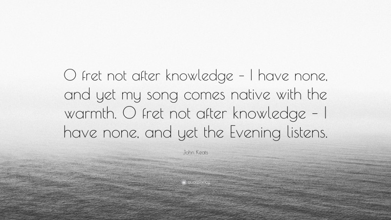 John Keats Quote: “O fret not after knowledge – I have none, and yet my song comes native with the warmth. O fret not after knowledge – I have none, and yet the Evening listens.”