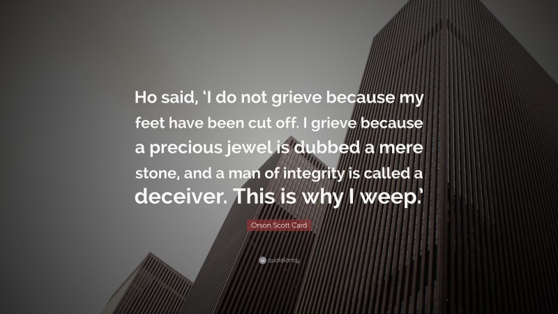Orson Scott Card Quote: “Ho said, ‘I do not grieve because my feet have been cut off. I grieve because a precious jewel is dubbed a mere stone, and a man of integrity is called a deceiver. This is why I weep.’”