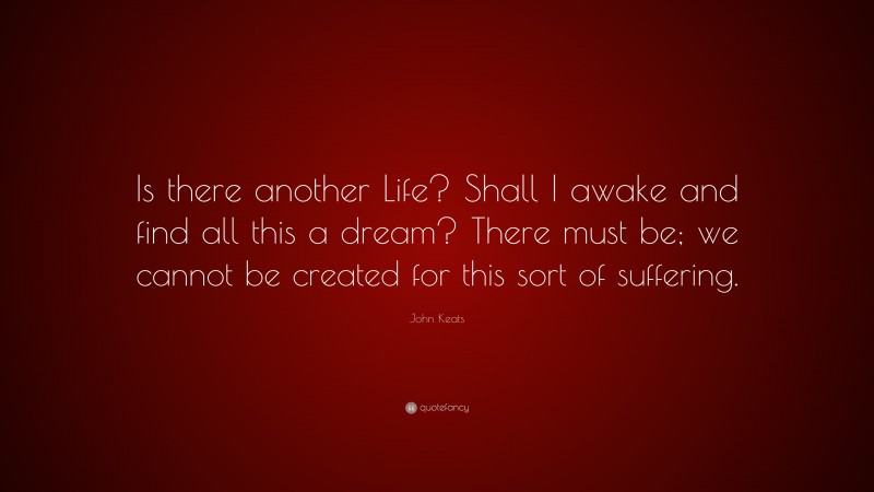 John Keats Quote: “Is there another Life? Shall I awake and find all this a dream? There must be; we cannot be created for this sort of suffering.”