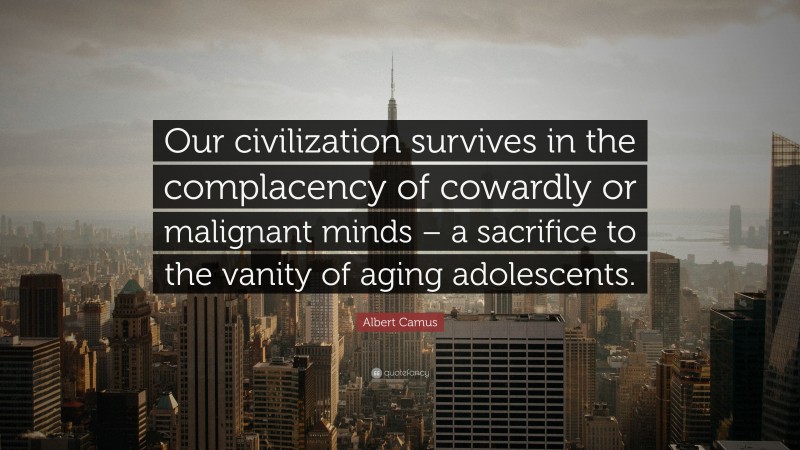 Albert Camus Quote: “Our civilization survives in the complacency of cowardly or malignant minds – a sacrifice to the vanity of aging adolescents.”