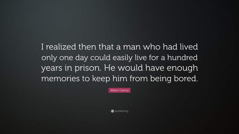 Albert Camus Quote: “I realized then that a man who had lived only one day could easily live for a hundred years in prison. He would have enough memories to keep him from being bored.”