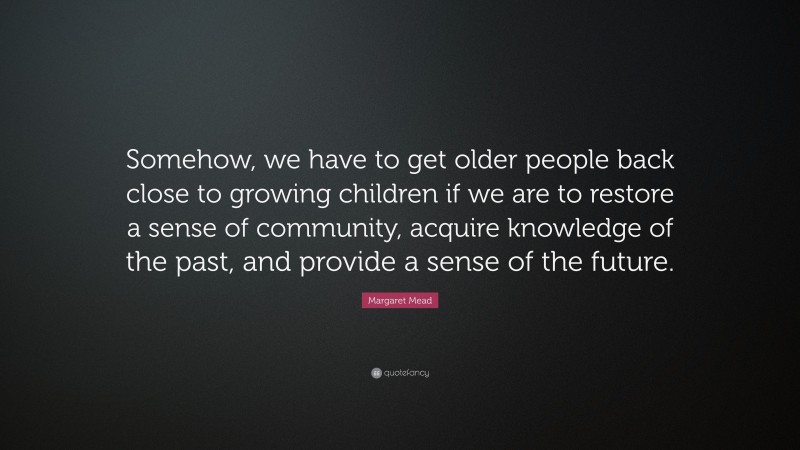 Margaret Mead Quote: “Somehow, we have to get older people back close to growing children if we are to restore a sense of community, acquire knowledge of the past, and provide a sense of the future.”