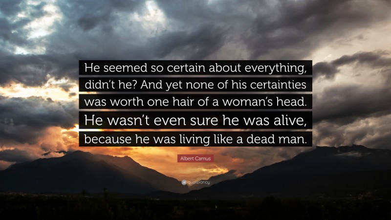 Albert Camus Quote: “He seemed so certain about everything, didn’t he? And yet none of his certainties was worth one hair of a woman’s head. He wasn’t even sure he was alive, because he was living like a dead man.”