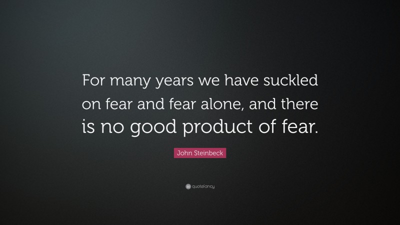 John Steinbeck Quote: “For many years we have suckled on fear and fear alone, and there is no good product of fear.”