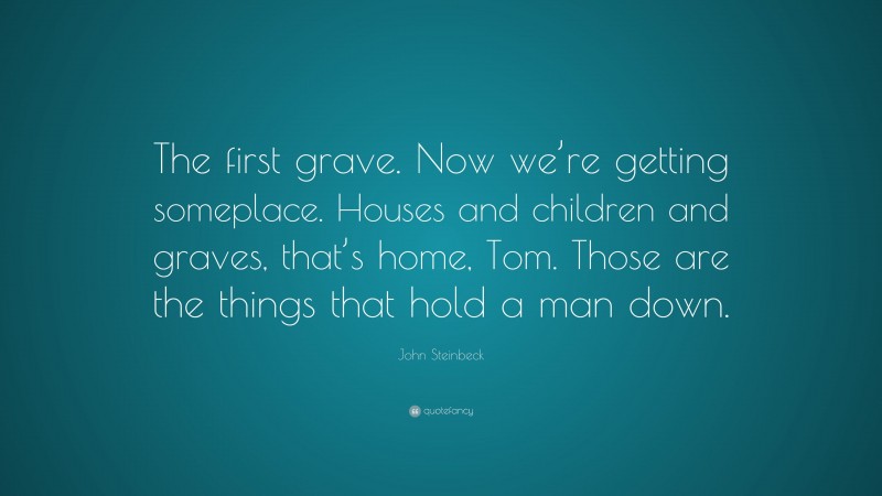 John Steinbeck Quote: “The first grave. Now we’re getting someplace. Houses and children and graves, that’s home, Tom. Those are the things that hold a man down.”