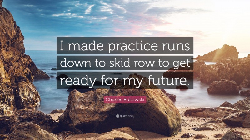 Charles Bukowski Quote: “I made practice runs down to skid row to get ready for my future.”