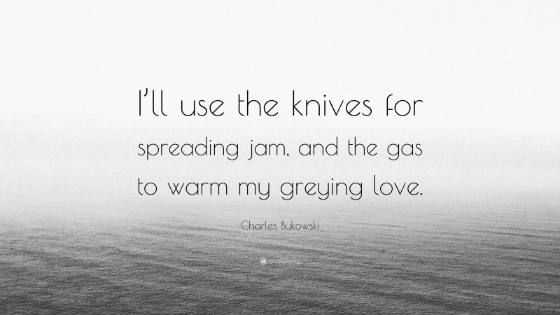 Charles Bukowski Quote: “I’ll use the knives for spreading jam, and the gas to warm my greying love.”