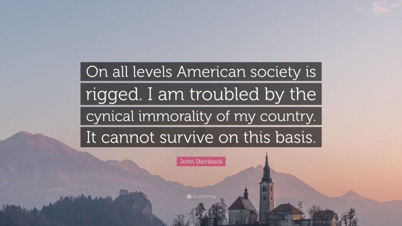 John Steinbeck Quote: “On all levels American society is rigged. I am troubled by the cynical immorality of my country. It cannot survive on this basis.”
