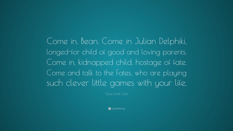 Orson Scott Card Quote: “Come in, Bean. Come in Julian Delphiki, longed-for child of good and loving parents. Come in, kidnapped child, hostage of fate. Come and talk to the Fates, who are playing such clever little games with your life.”