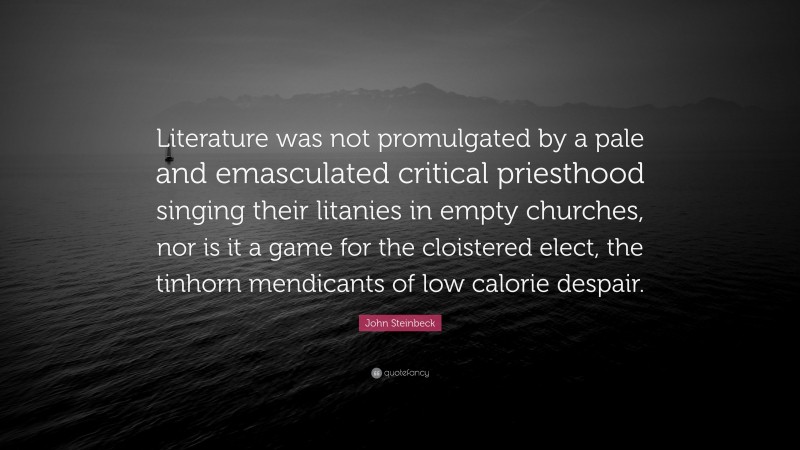 John Steinbeck Quote: “Literature was not promulgated by a pale and emasculated critical priesthood singing their litanies in empty churches, nor is it a game for the cloistered elect, the tinhorn mendicants of low calorie despair.”