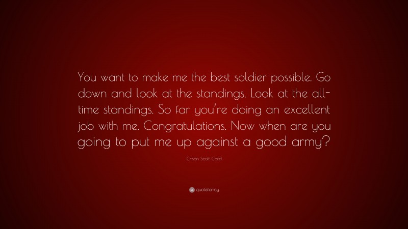 Orson Scott Card Quote: “You want to make me the best soldier possible. Go down and look at the standings. Look at the all-time standings. So far you’re doing an excellent job with me. Congratulations. Now when are you going to put me up against a good army?”