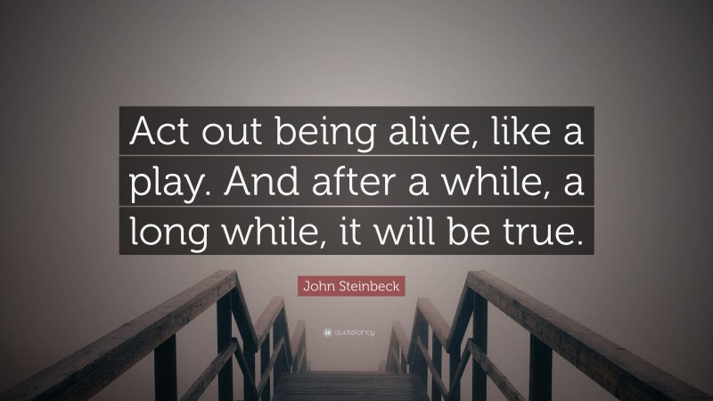 John Steinbeck Quote: “Act out being alive, like a play. And after a while, a long while, it will be true.”