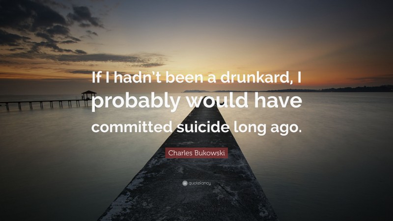 Charles Bukowski Quote: “If I hadn’t been a drunkard, I probably would have committed suicide long ago.”