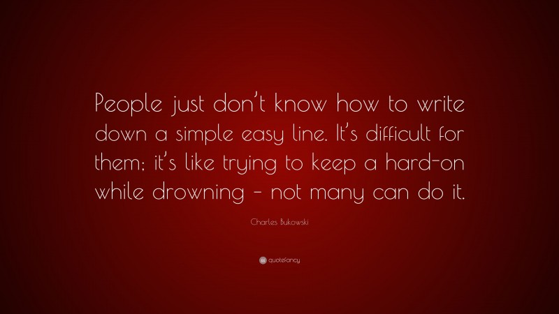 Charles Bukowski Quote: “People just don’t know how to write down a simple easy line. It’s difficult for them; it’s like trying to keep a hard-on while drowning – not many can do it.”