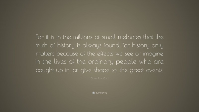 Orson Scott Card Quote: “For it is in the millions of small melodies that the truth of history is always found, for history only matters because of the effects we see or imagine in the lives of the ordinary people who are caught up in, or give shape to, the great events.”