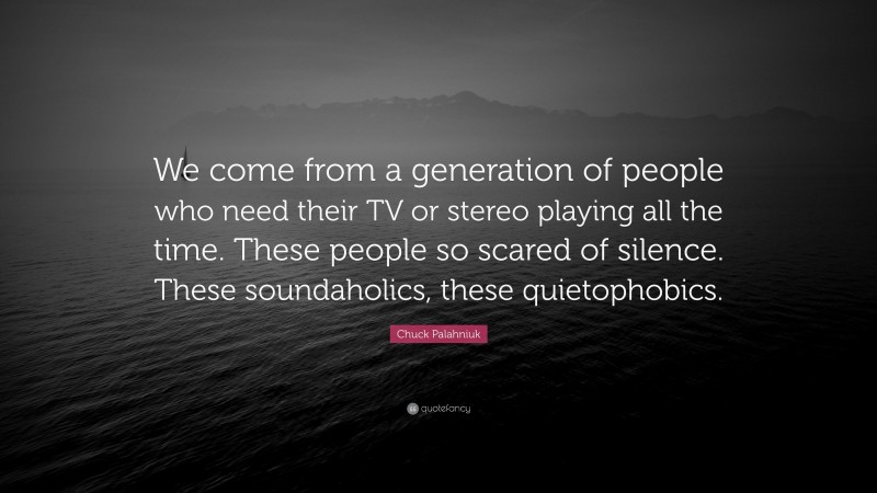 Chuck Palahniuk Quote: “We come from a generation of people who need their TV or stereo playing all the time. These people so scared of silence. These soundaholics, these quietophobics.”