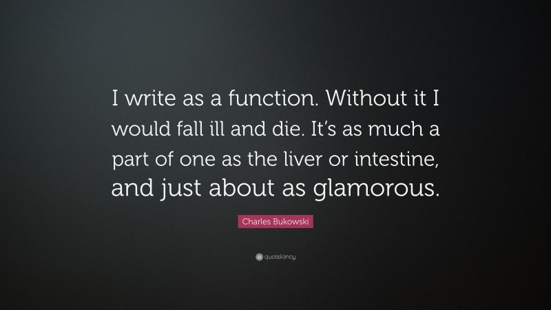 Charles Bukowski Quote: “I write as a function. Without it I would fall ill and die. It’s as much a part of one as the liver or intestine, and just about as glamorous.”
