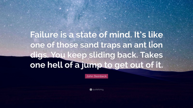 John Steinbeck Quote: “Failure is a state of mind. It’s like one of those sand traps an ant lion digs. You keep sliding back. Takes one hell of a jump to get out of it.”