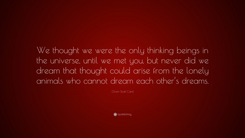 Orson Scott Card Quote: “We thought we were the only thinking beings in the universe, until we met you, but never did we dream that thought could arise from the lonely animals who cannot dream each other’s dreams.”