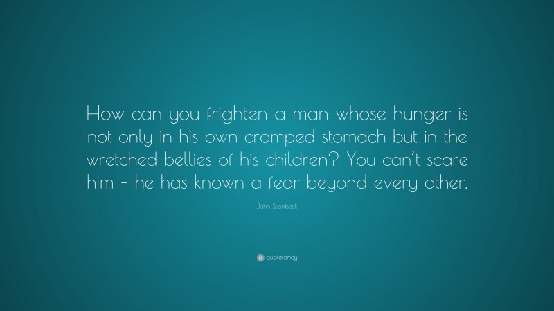 John Steinbeck Quote: “How can you frighten a man whose hunger is not only in his own cramped stomach but in the wretched bellies of his children? You can’t scare him – he has known a fear beyond every other.”