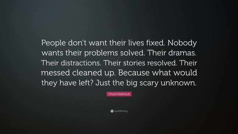 Chuck Palahniuk Quote: “People don’t want their lives fixed. Nobody wants their problems solved. Their dramas. Their distractions. Their stories resolved. Their messed cleaned up. Because what would they have left? Just the big scary unknown.”