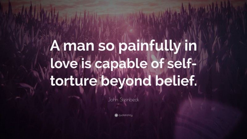 John Steinbeck Quote: “A man so painfully in love is capable of self-torture beyond belief.”
