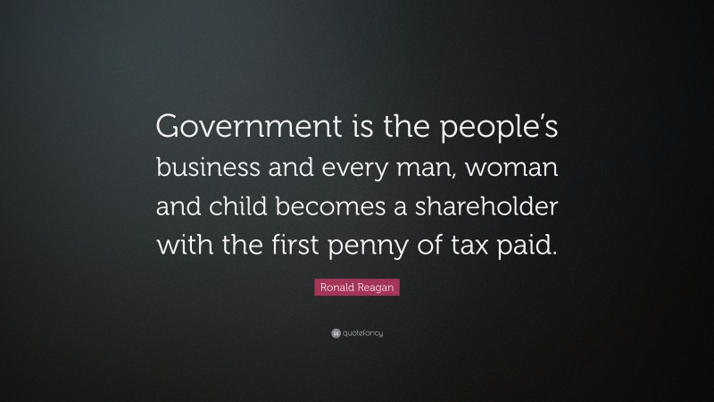 Ronald Reagan Quote: “Government is the people’s business and every man, woman and child becomes a shareholder with the first penny of tax paid.”