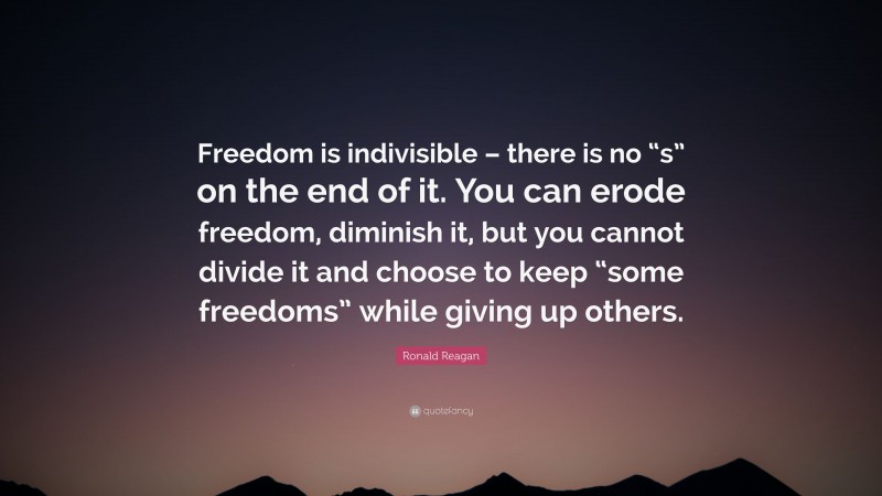 Ronald Reagan Quote: “Freedom is indivisible – there is no “s” on the end of it. You can erode freedom, diminish it, but you cannot divide it and choose to keep “some freedoms” while giving up others.”