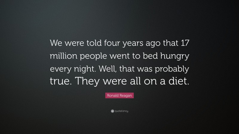 Ronald Reagan Quote: “We were told four years ago that 17 million people went to bed hungry every night. Well, that was probably true. They were all on a diet.”