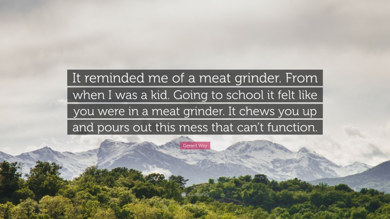 Gerard Way Quote: “It reminded me of a meat grinder. From when I was a kid. Going to school it felt like you were in a meat grinder. It chews you up and pours out this mess that can’t function.”