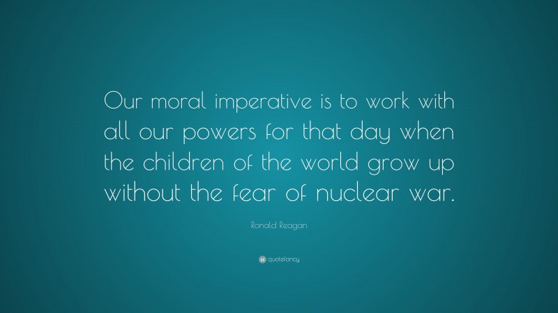 Ronald Reagan Quote: “Our moral imperative is to work with all our powers for that day when the children of the world grow up without the fear of nuclear war.”