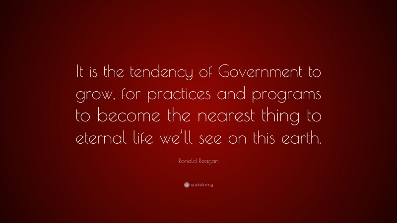 Ronald Reagan Quote: “It is the tendency of Government to grow, for practices and programs to become the nearest thing to eternal life we’ll see on this earth.”