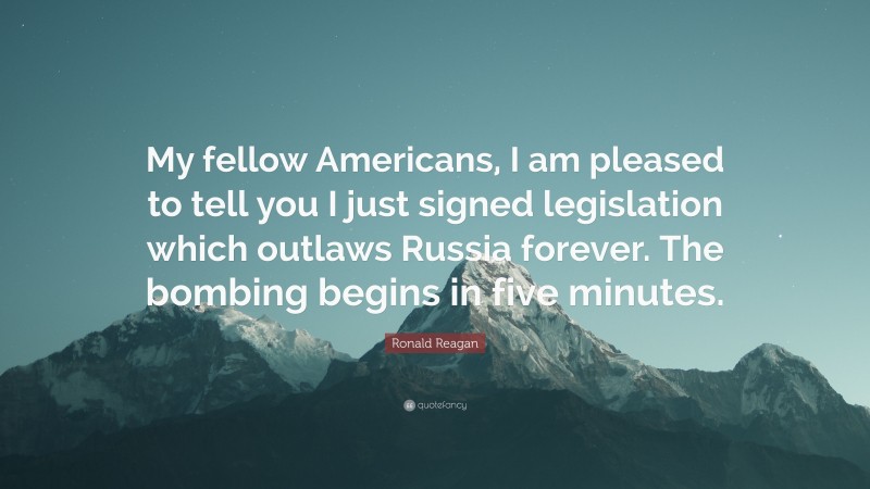 Ronald Reagan Quote: “My fellow Americans, I am pleased to tell you I just signed legislation which outlaws Russia forever. The bombing begins in five minutes.”