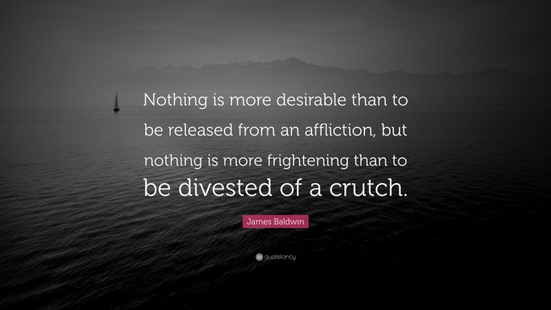 James Baldwin Quote: “Nothing is more desirable than to be released from an affliction, but nothing is more frightening than to be divested of a crutch.”