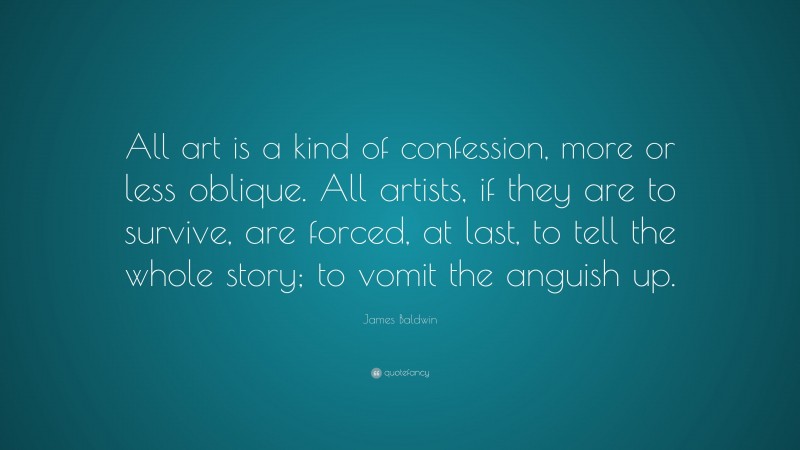 James Baldwin Quote: “All art is a kind of confession, more or less oblique. All artists, if they are to survive, are forced, at last, to tell the whole story; to vomit the anguish up.”