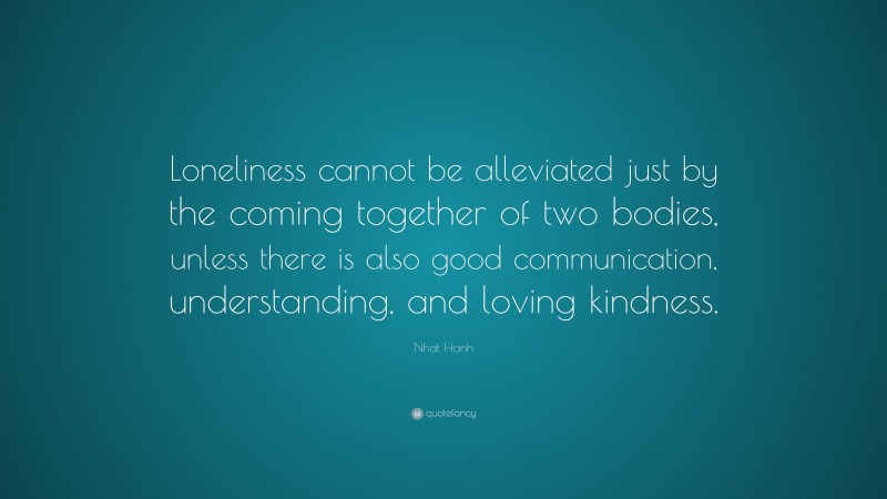 Nhat Hanh Quote: “Loneliness cannot be alleviated just by the coming together of two bodies, unless there is also good communication, understanding, and loving kindness.”