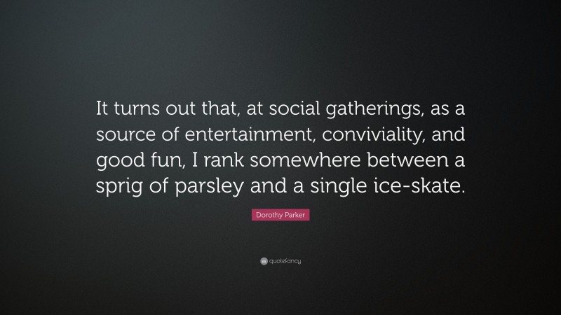 Dorothy Parker Quote: “It turns out that, at social gatherings, as a source of entertainment, conviviality, and good fun, I rank somewhere between a sprig of parsley and a single ice-skate.”
