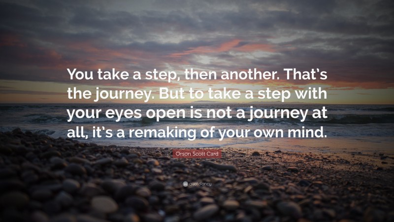 Orson Scott Card Quote: “You take a step, then another. That’s the journey. But to take a step with your eyes open is not a journey at all, it’s a remaking of your own mind.”