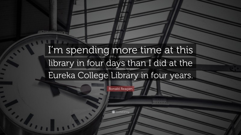 Ronald Reagan Quote: “I’m spending more time at this library in four days than I did at the Eureka College Library in four years.”