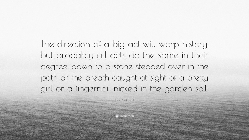 John Steinbeck Quote: “The direction of a big act will warp history, but probably all acts do the same in their degree, down to a stone stepped over in the path or the breath caught at sight of a pretty girl or a fingernail nicked in the garden soil.”