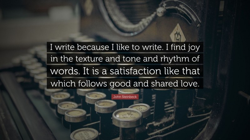 John Steinbeck Quote: “I write because I like to write. I find joy in the texture and tone and rhythm of words. It is a satisfaction like that which follows good and shared love.”