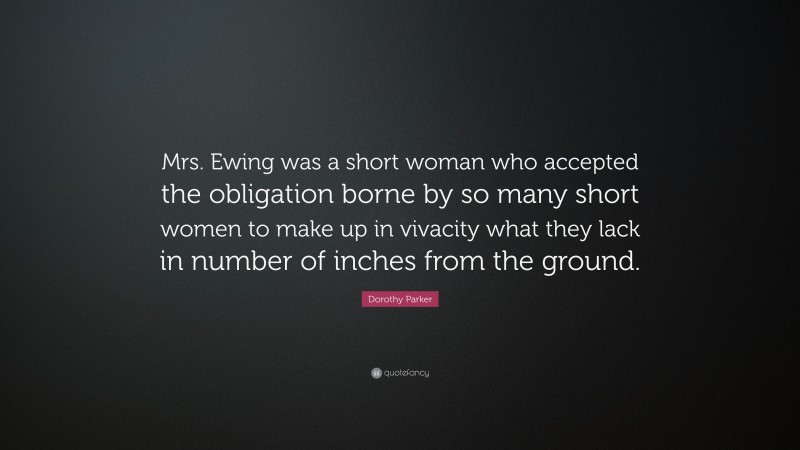 Dorothy Parker Quote: “Mrs. Ewing was a short woman who accepted the obligation borne by so many short women to make up in vivacity what they lack in number of inches from the ground.”