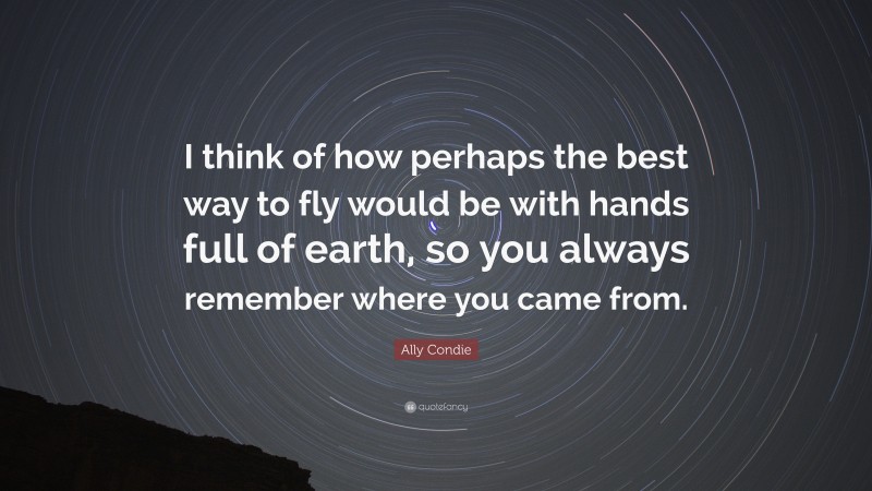 Ally Condie Quote: “I think of how perhaps the best way to fly would be with hands full of earth, so you always remember where you came from.”